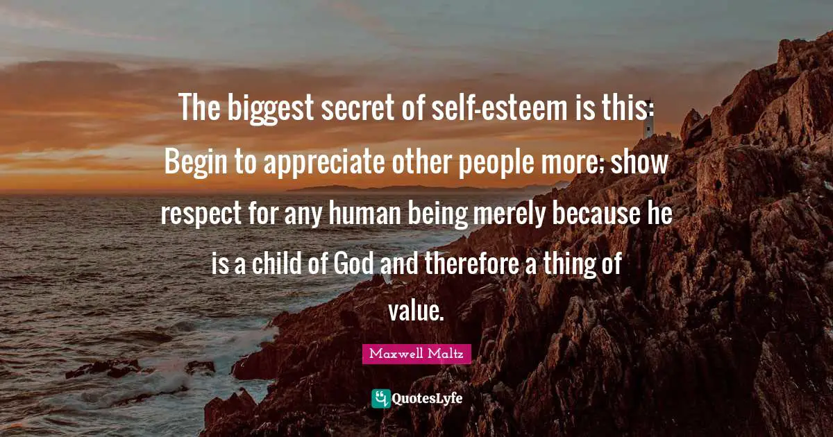 The biggest secret of self-esteem is this: Begin to appreciate other people more; show respect for any human being merely because he is a child of God and therefore a thing of value.