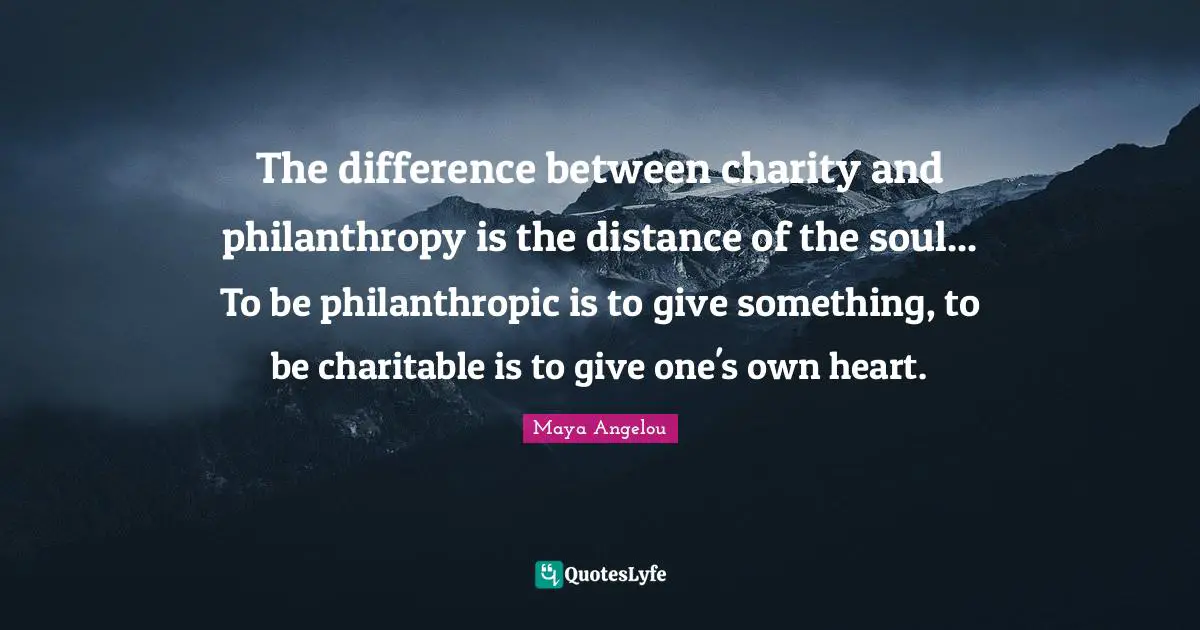 The difference between charity and philanthropy is the distance of the soul... To be philanthropic is to give something, to be charitable is to give one's own heart.