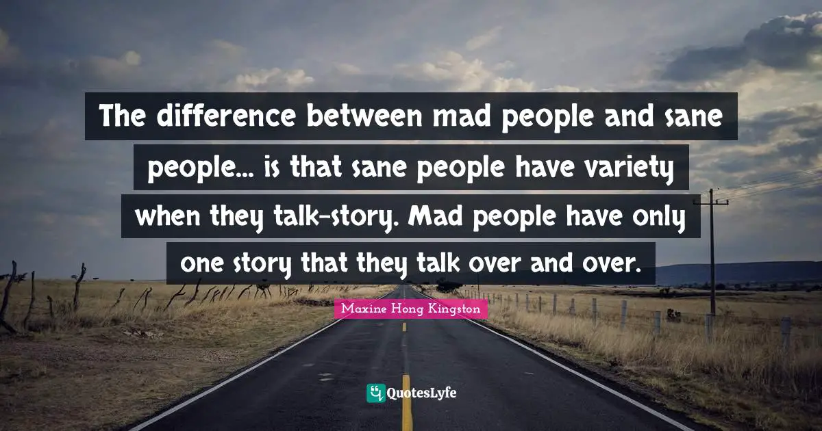 The difference between mad people and sane people... is that sane people have variety when they talk-story. Mad people have only one story that they talk over and over.