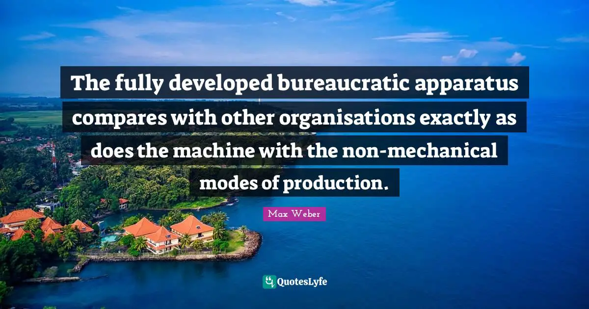 The fully developed bureaucratic apparatus compares with other organisations exactly as does the machine with the non-mechanical modes of production.