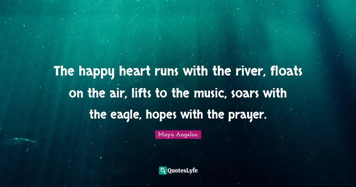 The happy heart runs with the river, floats on the air, lifts to the music, soars with the eagle, hopes with the prayer.