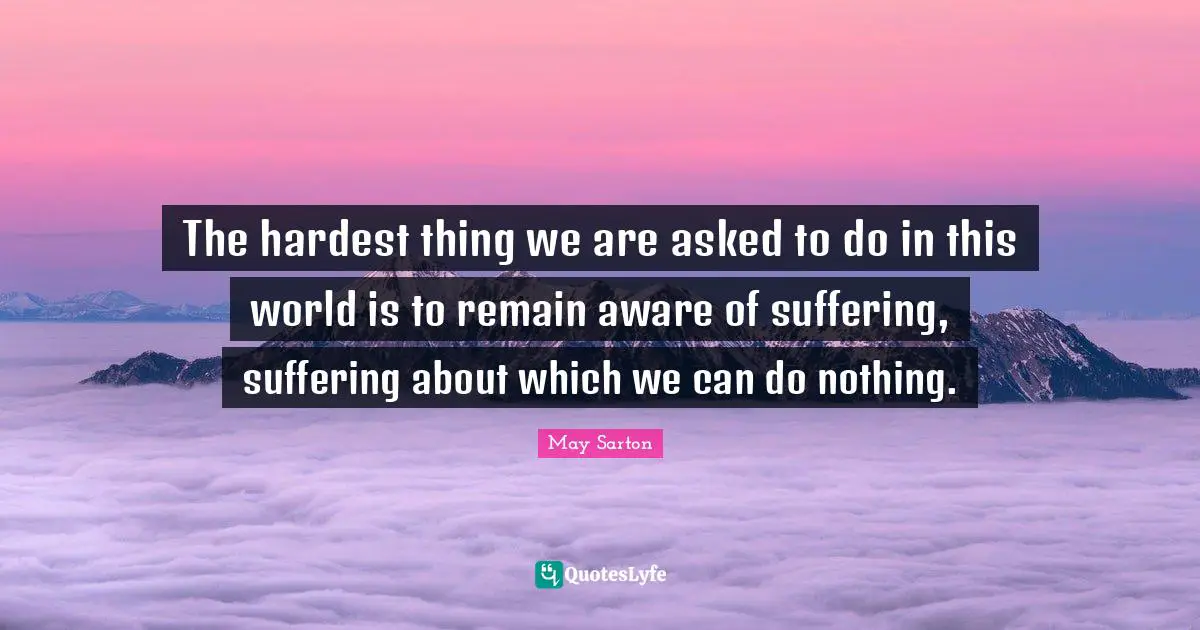 The hardest thing we are asked to do in this world is to remain aware of suffering, suffering about which we can do nothing.