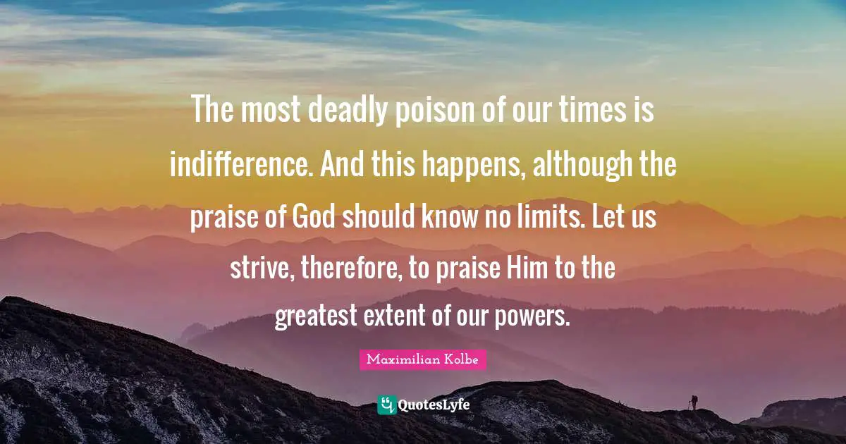 Maximilian Kolbe Quotes: The most deadly poison of our times is indifference. And this happens, although the praise of God should know no limits. Let us strive, therefore, to praise Him to the greatest extent of our powers.