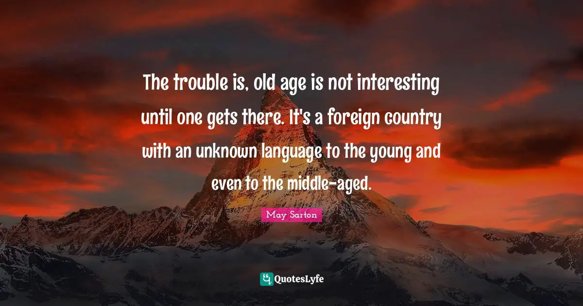 The trouble is, old age is not interesting until one gets there. It's a foreign country with an unknown language to the young and even to the middle-aged.