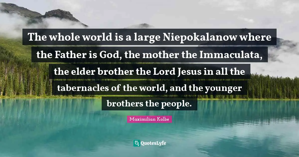 The whole world is a large Niepokalanow where the Father is God, the mother the Immaculata, the elder brother the Lord Jesus in all the tabernacles of the world, and the younger brothers the people.