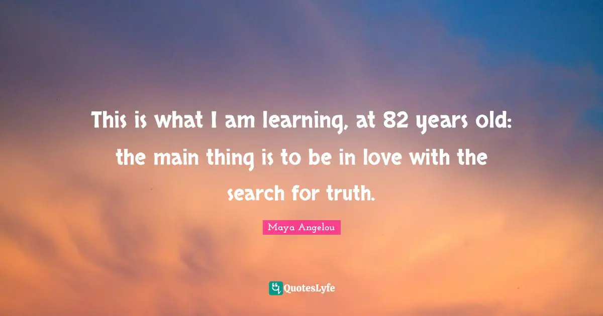 This is what I am learning, at 82 years old: the main thing is to be in love with the search for truth.