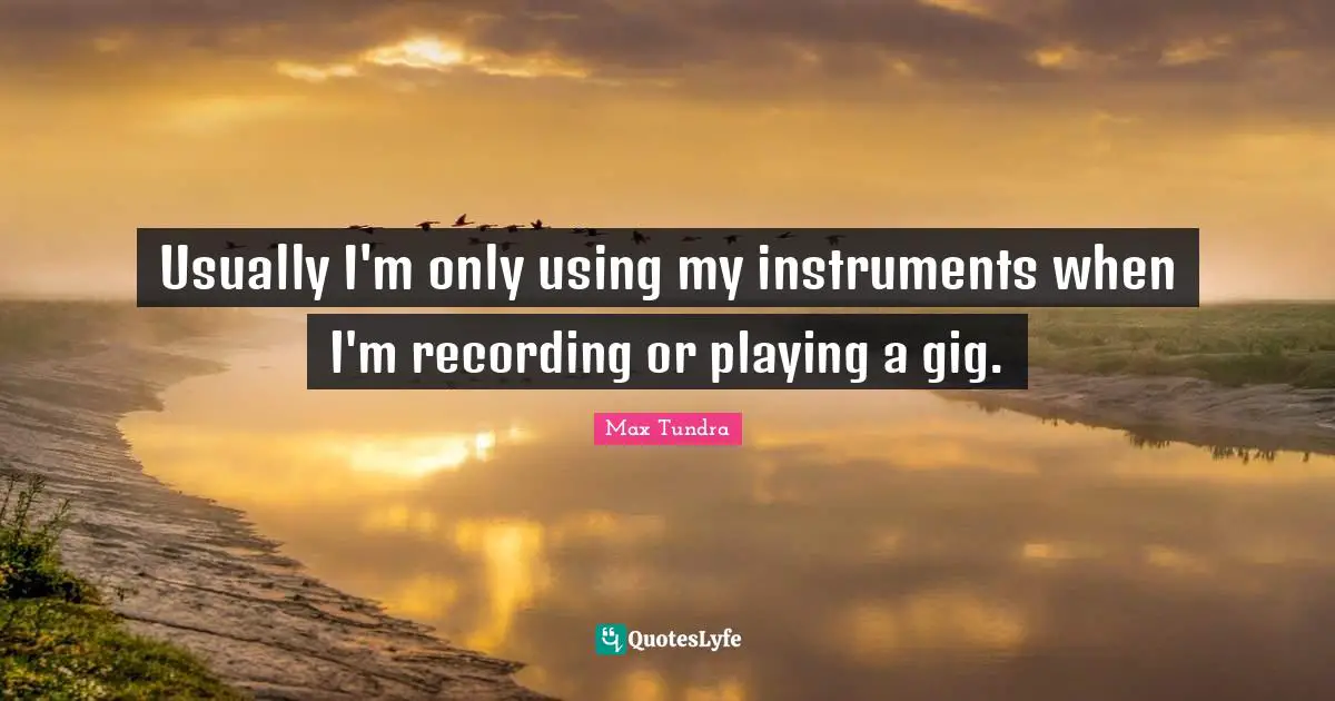 Usually I'm only using my instruments when I'm recording or playing a gig.