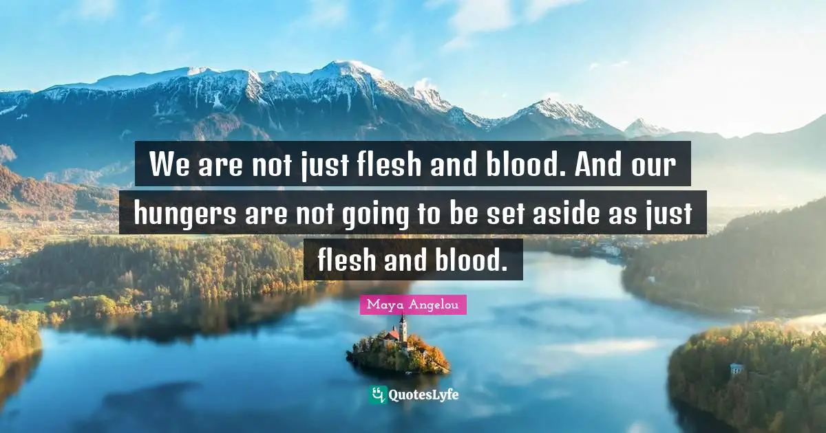We are not just flesh and blood. And our hungers are not going to be set aside as just flesh and blood.