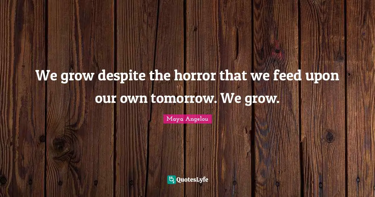 We grow despite the horror that we feed upon our own tomorrow. We grow.