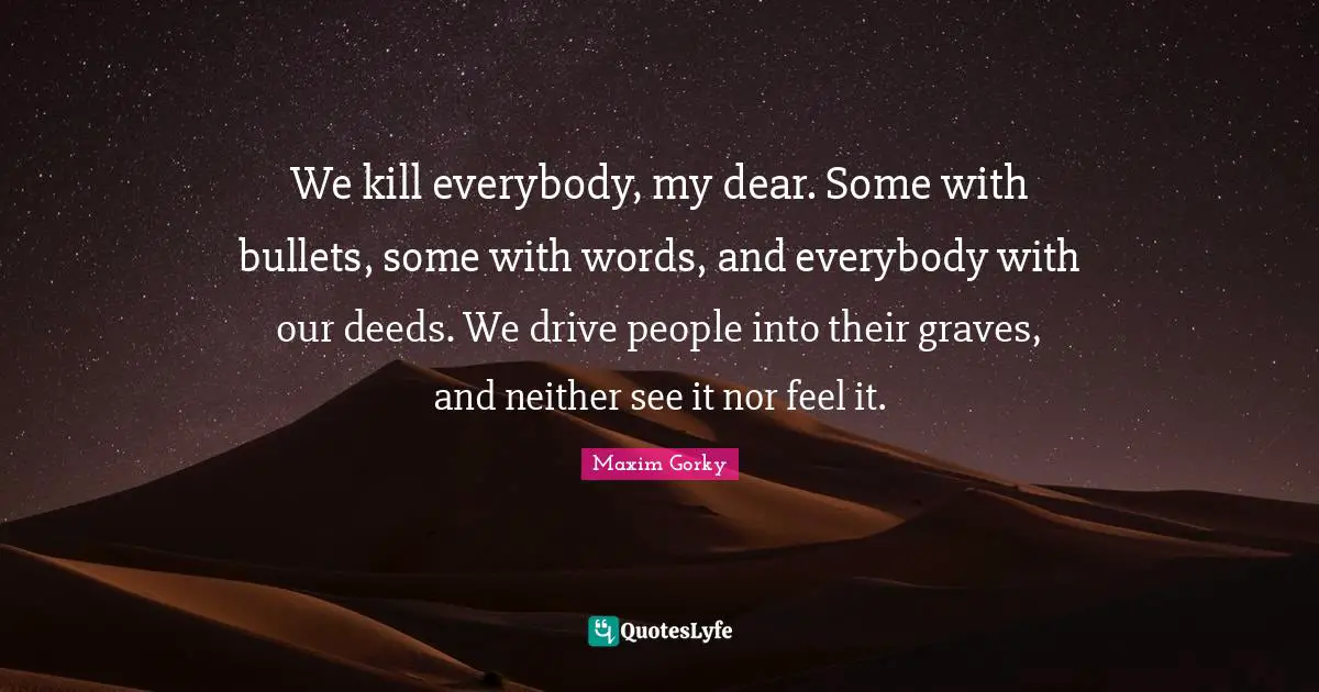 Maxim Gorky Quotes: We kill everybody, my dear. Some with bullets, some with words, and everybody with our deeds. We drive people into their graves, and neither see it nor feel it.