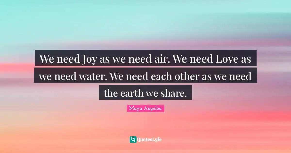 Happiness Quotes: "We need Joy as we need air. We need Love as we need water. We need each other as we need the earth we share."