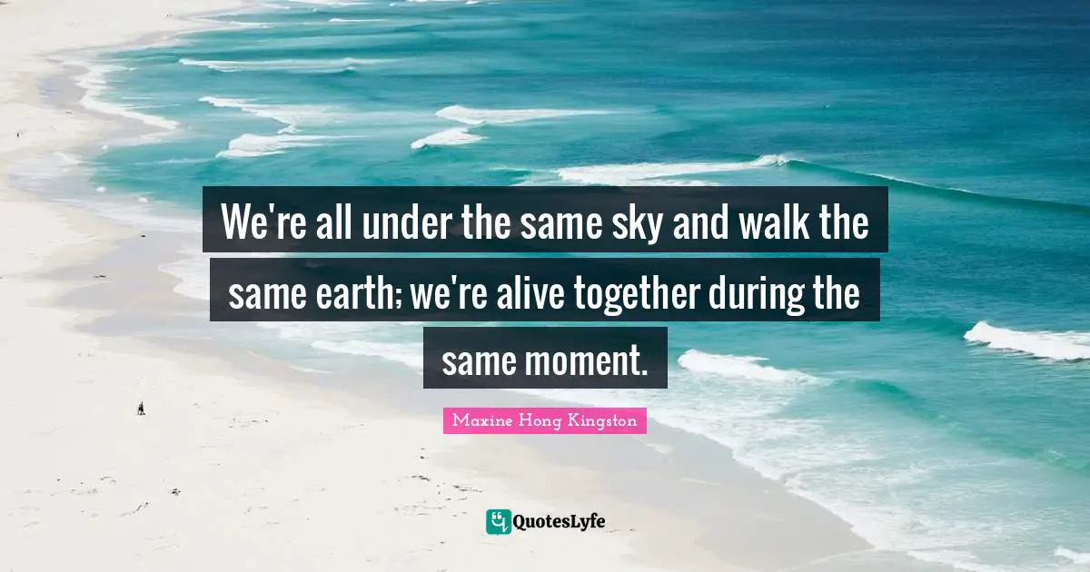 We're all under the same sky and walk the same earth; we're alive together during the same moment.