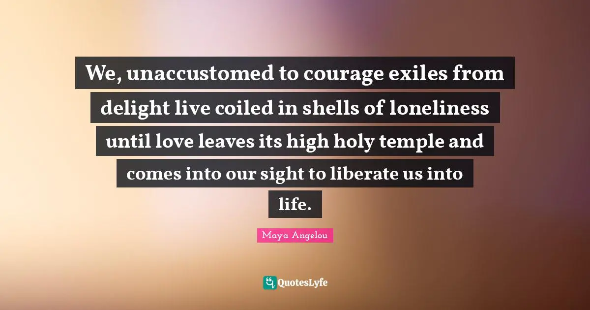 We, unaccustomed to courage exiles from delight live coiled in shells of loneliness until love leaves its high holy temple and comes into our sight to liberate us into life.