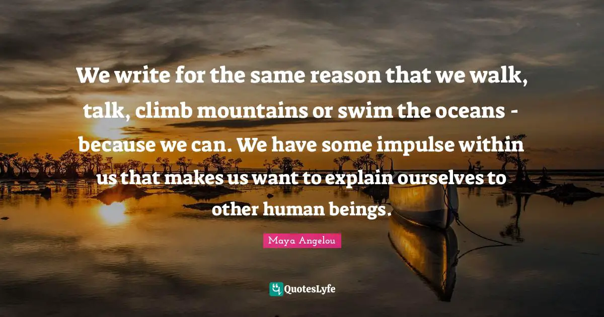 We write for the same reason that we walk, talk, climb mountains or swim the oceans - because we can. We have some impulse within us that makes us want to explain ourselves to other human beings.