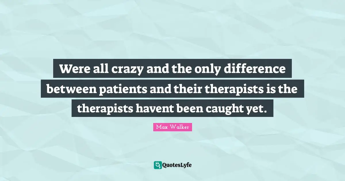 Were all crazy and the only difference between patients and their therapists is the therapists havent been caught yet.