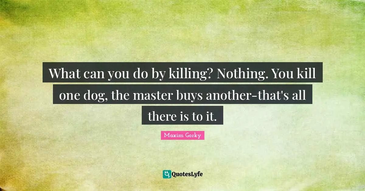 Maxim Gorky Quotes: "What can you do by killing? Nothing. You kill one dog, the master buys another-that's all there is to it."