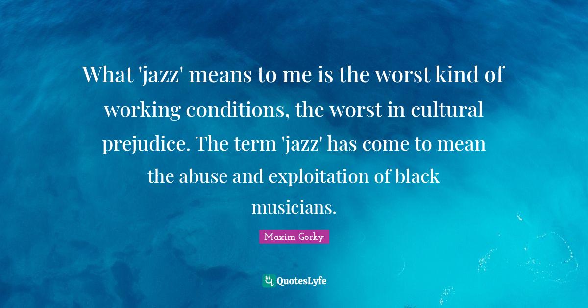 Maxim Gorky Quotes: "What 'jazz' means to me is the worst kind of working conditions, the worst in cultural prejudice. The term 'jazz' has come to mean the abuse and exploitation of black musicians."