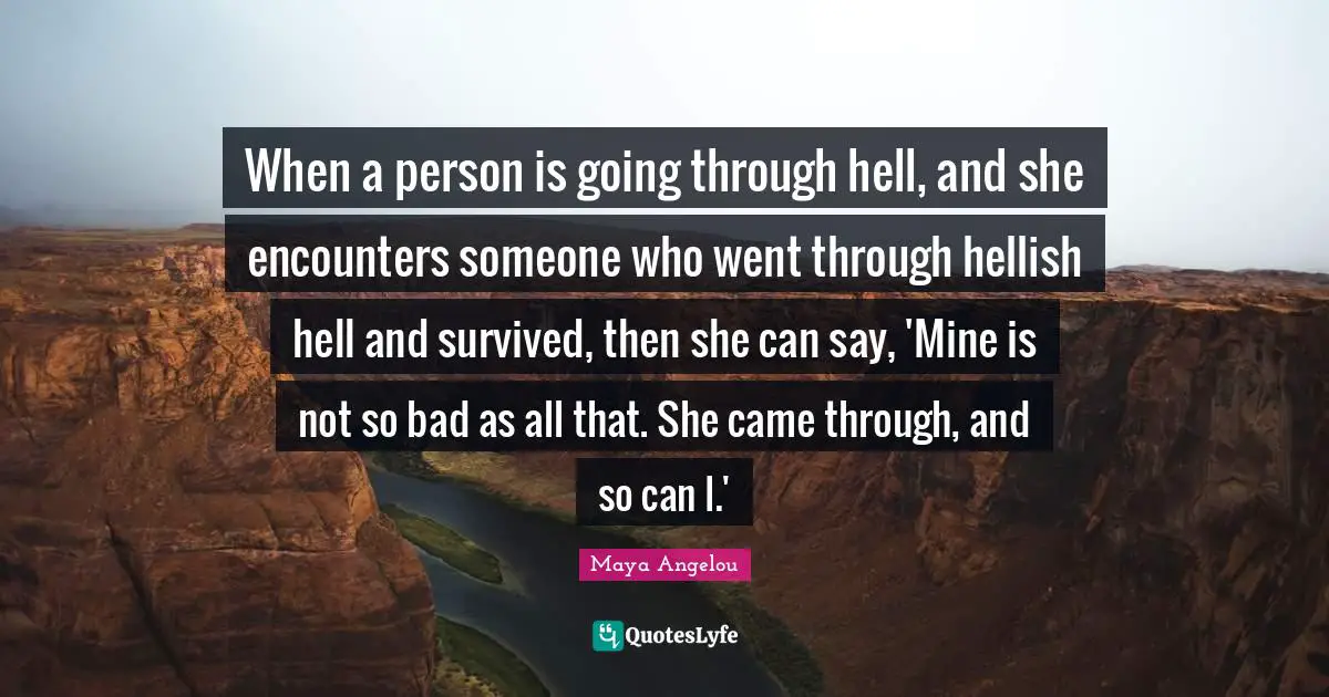 When a person is going through hell, and she encounters someone who went through hellish hell and survived, then she can say, 'Mine is not so bad as all that. She came through, and so can I.'