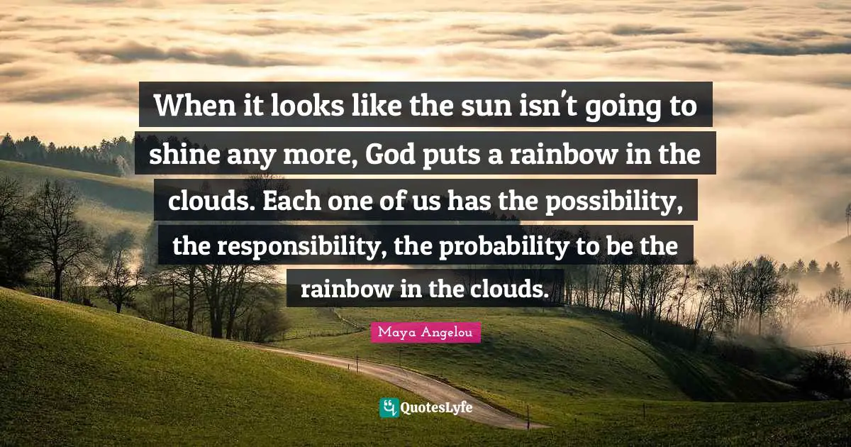 When it looks like the sun isn't going to shine any more, God puts a rainbow in the clouds. Each one of us has the possibility, the responsibility, the probability to be the rainbow in the clouds.