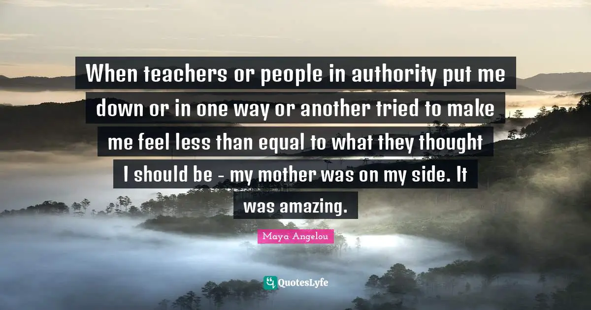 When teachers or people in authority put me down or in one way or another tried to make me feel less than equal to what they thought I should be - my mother was on my side. It was amazing.