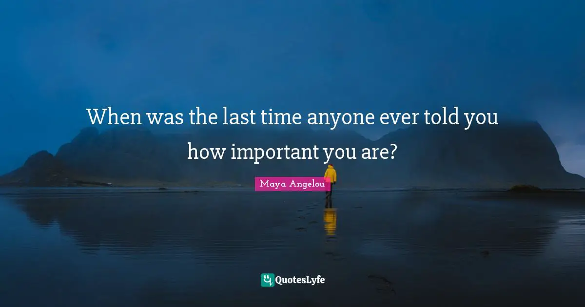 When was the last time anyone ever told you how important you are?