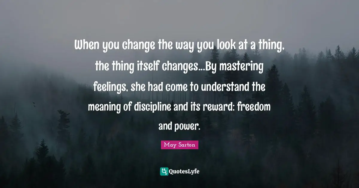 When you change the way you look at a thing, the thing itself changes...By mastering feelings, she had come to understand the meaning of discipline and its reward: freedom and power.