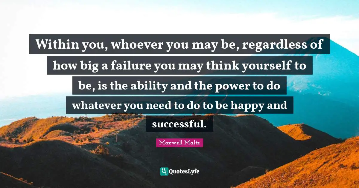 Within you, whoever you may be, regardless of how big a failure you may think yourself to be, is the ability and the power to do whatever you need to do to be happy and successful.