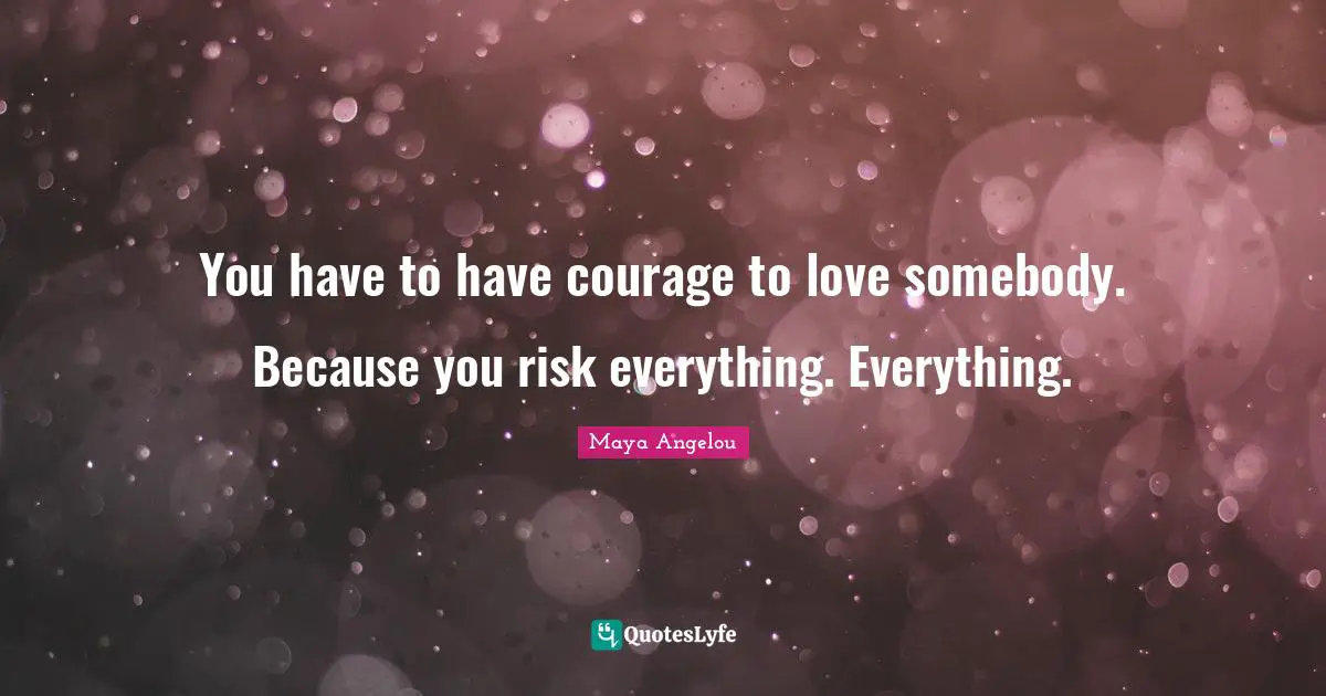 You have to have courage to love somebody. Because you risk everything. Everything.