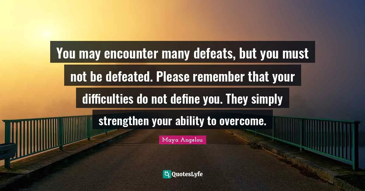 May Quotes: "You may encounter many defeats, but you must not be defeated. Please remember that your difficulties do not define you. They simply strengthen your ability to overcome."