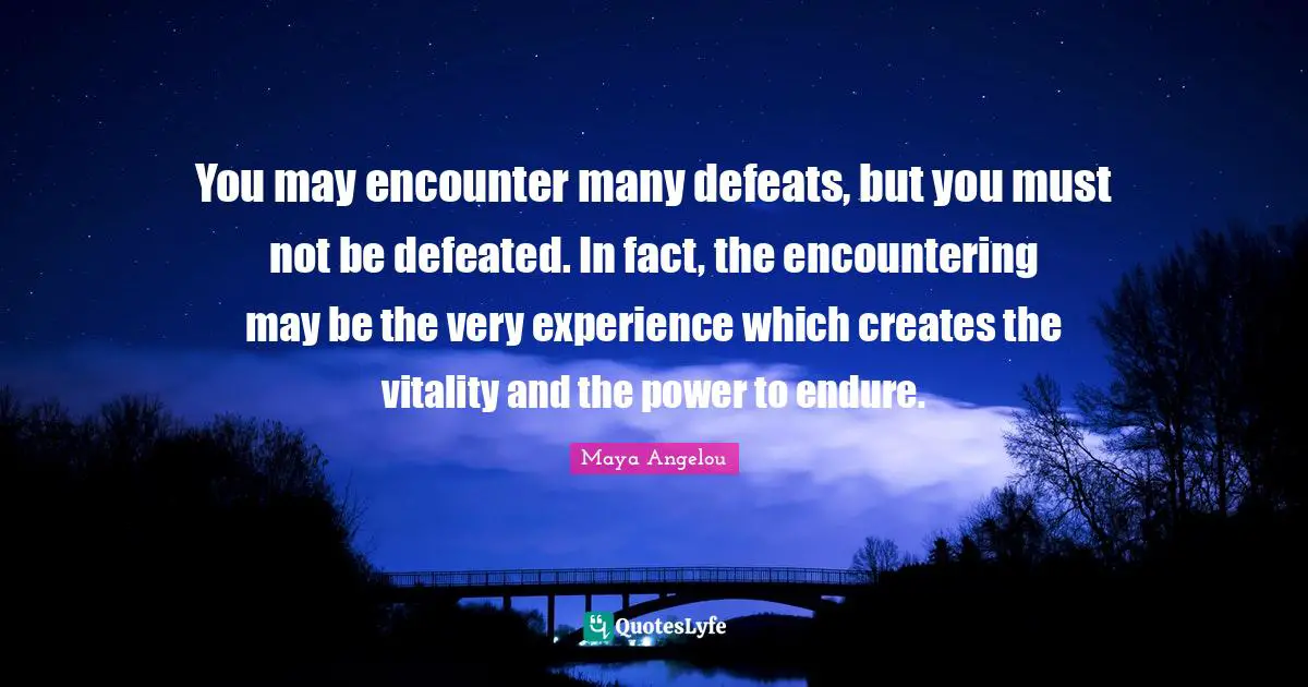You may encounter many defeats, but you must not be defeated. In fact, the encountering may be the very experience which creates the vitality and the power to endure.