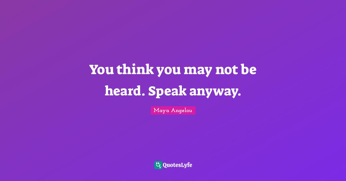 You think you may not be heard. Speak anyway.