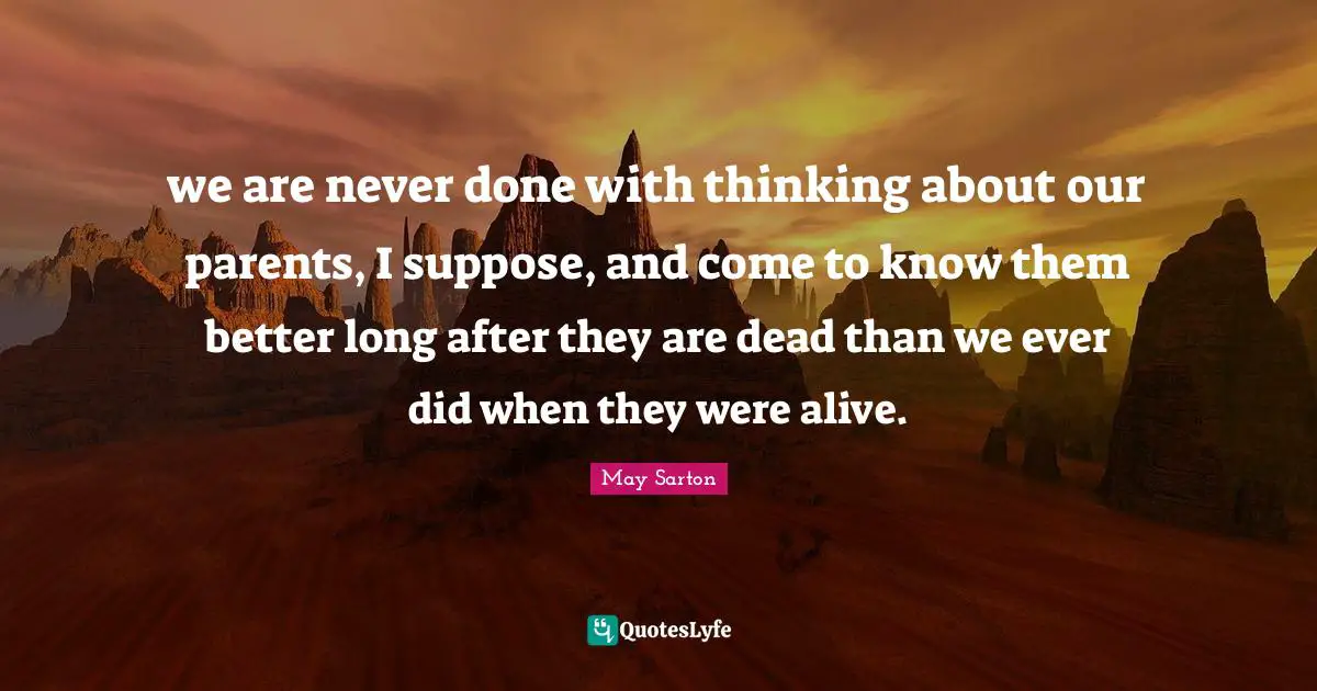 we are never done with thinking about our parents, I suppose, and come to know them better long after they are dead than we ever did when they were alive.