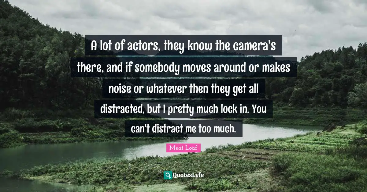 A lot of actors, they know the camera's there, and if somebody moves around or makes noise or whatever then they get all distracted, but I pretty much lock in. You can't distract me too much.