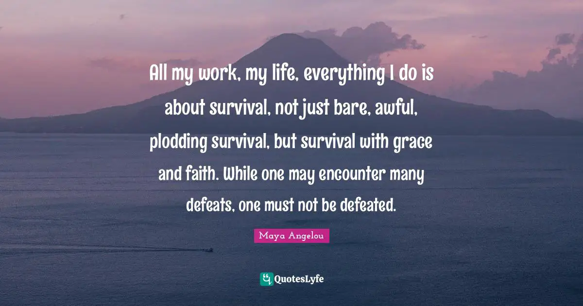 All my work, my life, everything I do is about survival, not just bare, awful, plodding survival, but survival with grace and faith. While one may encounter many defeats, one must not be defeated.
