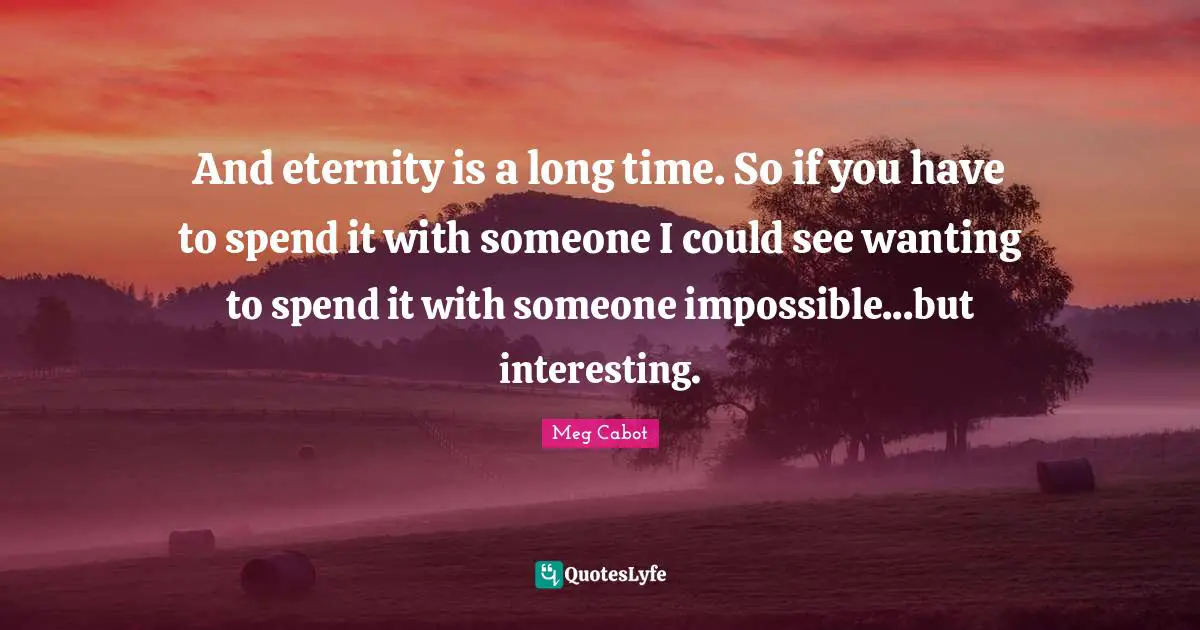 And eternity is a long time. So if you have to spend it with someone I could see wanting to spend it with someone impossible...but interesting.