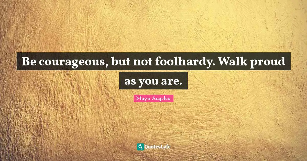 Be courageous, but not foolhardy. Walk proud as you are.