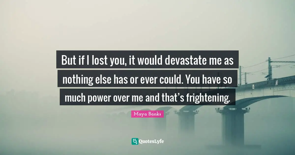 But if I lost you, it would devastate me as nothing else has or ever could. You have so much power over me and that’s frightening.