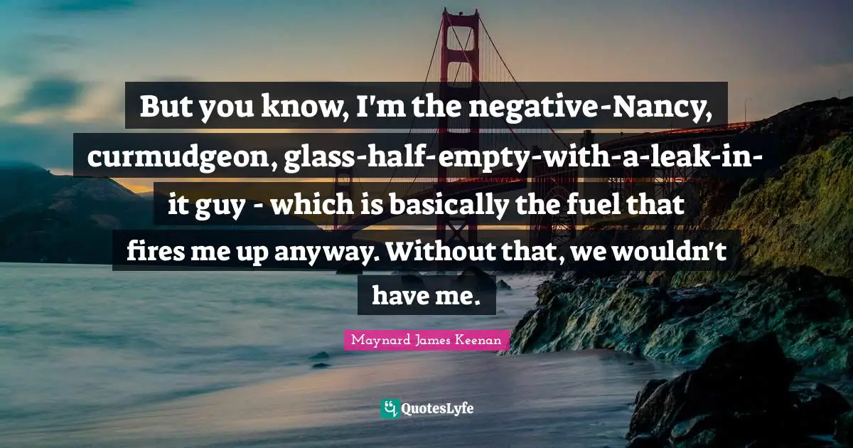 Maynard James Keenan Quotes: "But you know, I'm the negative-Nancy, curmudgeon, glass-half-empty-with-a-leak-in-it guy - which is basically the fuel that fires me up anyway. Without that, we wouldn't have me."