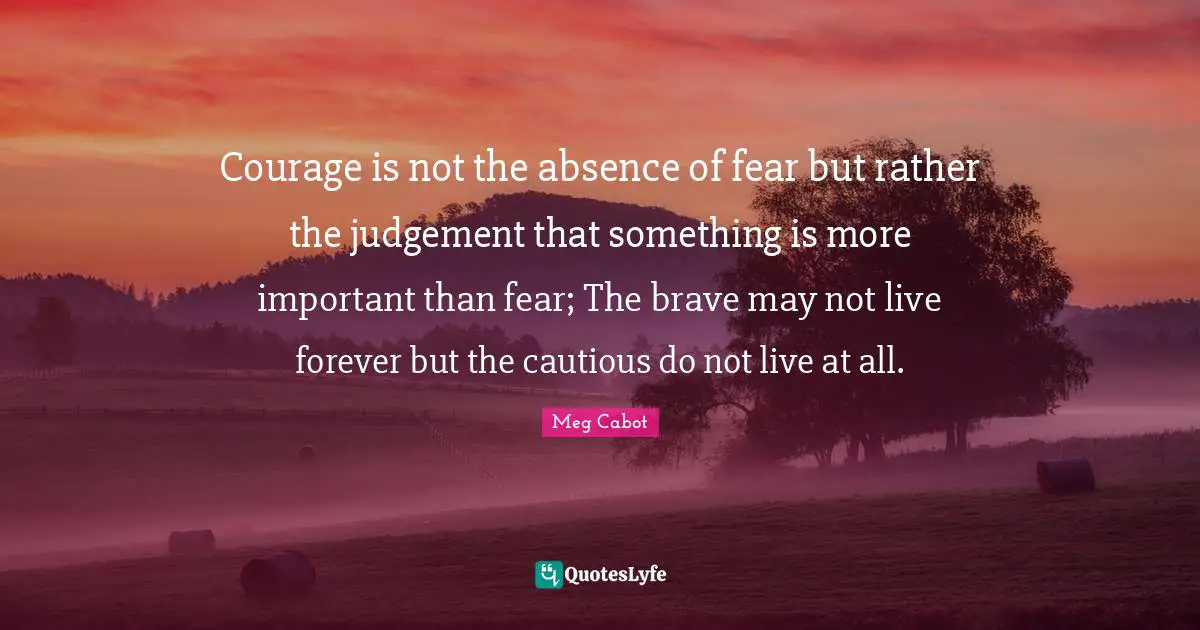 Cautious Quotes: "Courage is not the absence of fear but rather the judgement that something is more important than fear; The brave may not live forever but the cautious do not live at all."