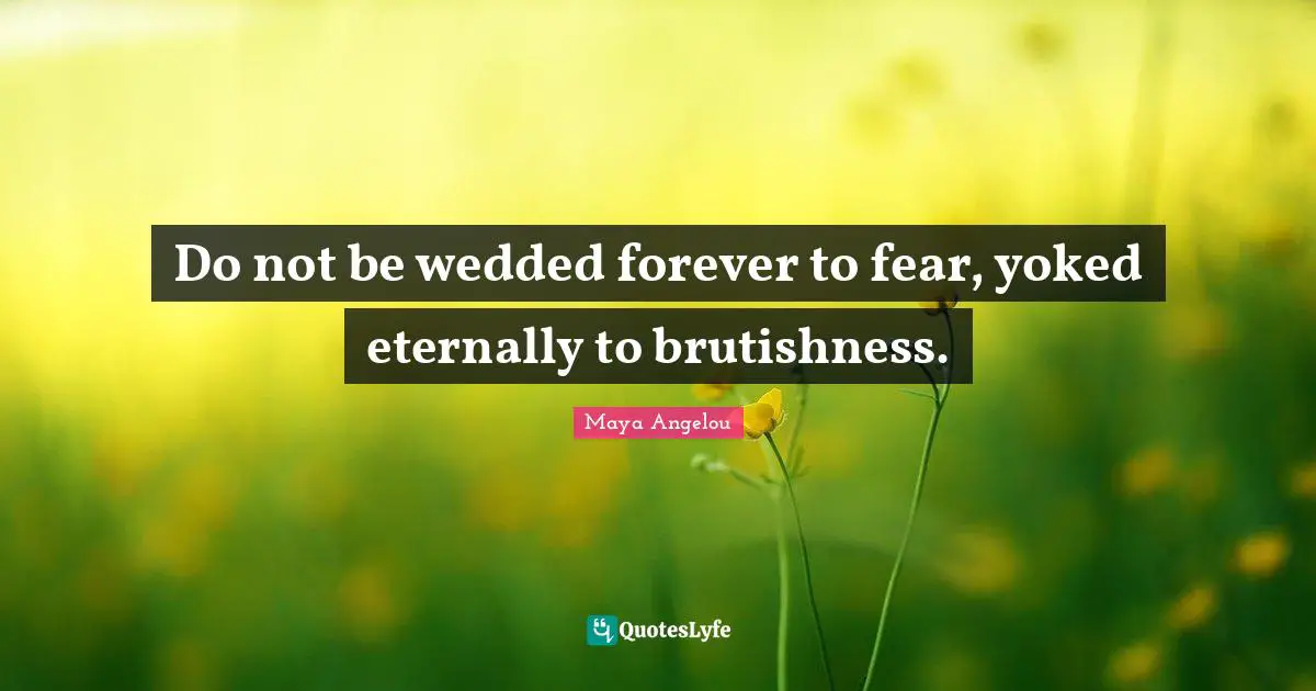 Do not be wedded forever to fear, yoked eternally to brutishness.