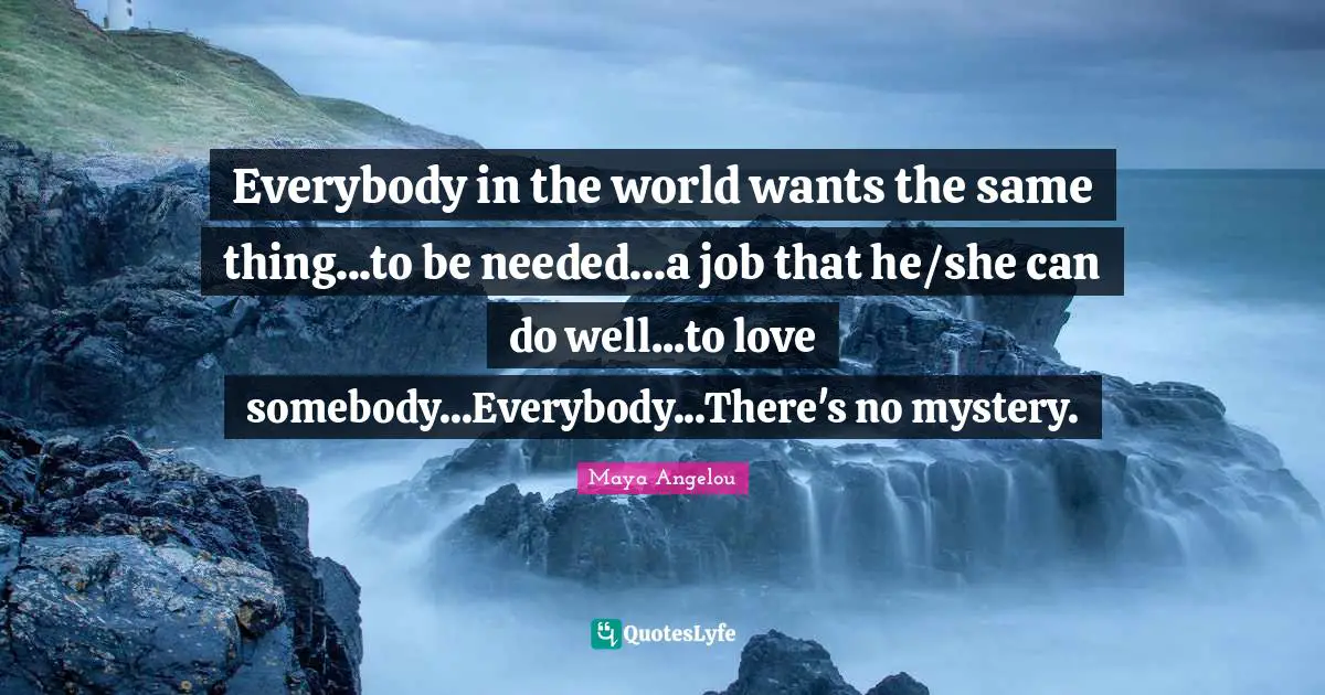 Everybody in the world wants the same thing...to be needed...a job that he/she can do well...to love somebody...Everybody...There's no mystery.