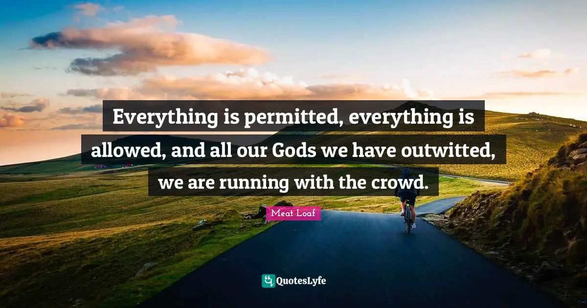 Everything is permitted, everything is allowed, and all our Gods we have outwitted, we are running with the crowd.