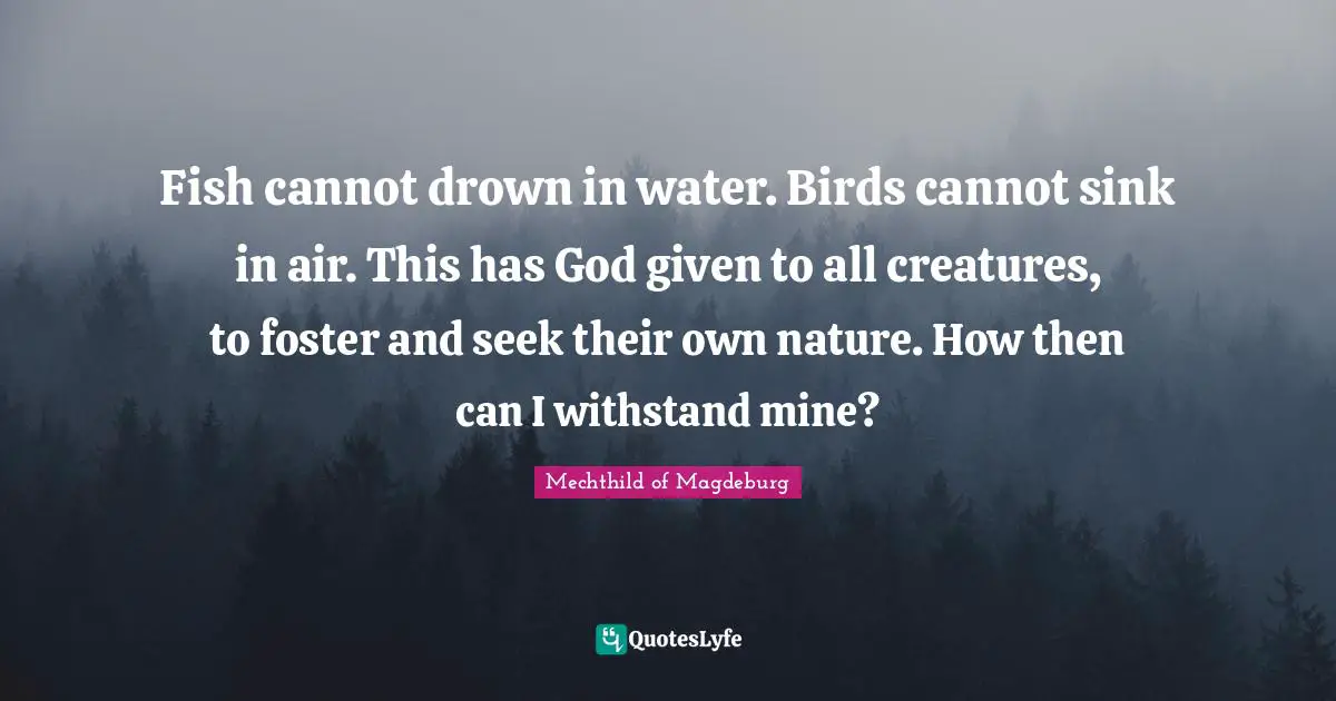 Fish cannot drown in water. Birds cannot sink in air. This has God given to all creatures, to foster and seek their own nature. How then can I withstand mine?