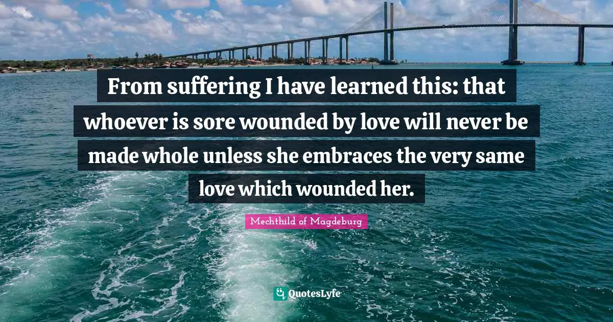 From suffering I have learned this: that whoever is sore wounded by love will never be made whole unless she embraces the very same love which wounded her.
