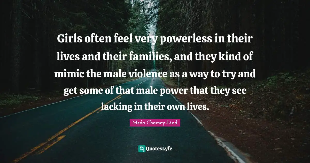 Girls often feel very powerless in their lives and their families, and they kind of mimic the male violence as a way to try and get some of that male power that they see lacking in their own lives.