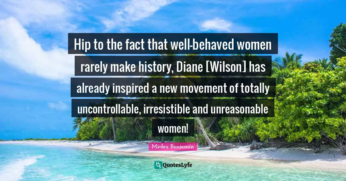 Mr Wilson Quotes: "Hip to the fact that well-behaved women rarely make history, Diane [Wilson] has already inspired a new movement of totally uncontrollable, irresistible and unreasonable women!"