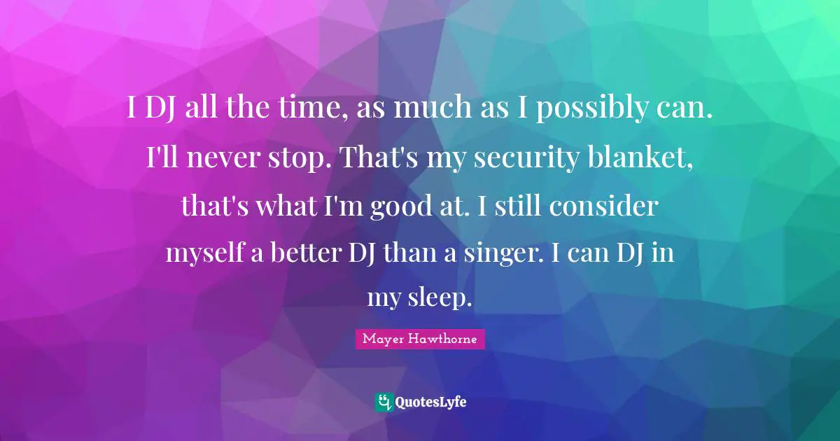 I DJ all the time, as much as I possibly can. I'll never stop. That's my security blanket, that's what I'm good at. I still consider myself a better DJ than a singer. I can DJ in my sleep.