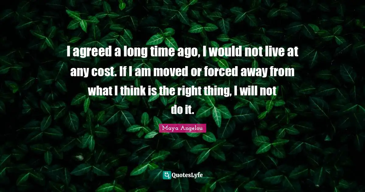 I agreed a long time ago, I would not live at any cost. If I am moved or forced away from what I think is the right thing, I will not do it.