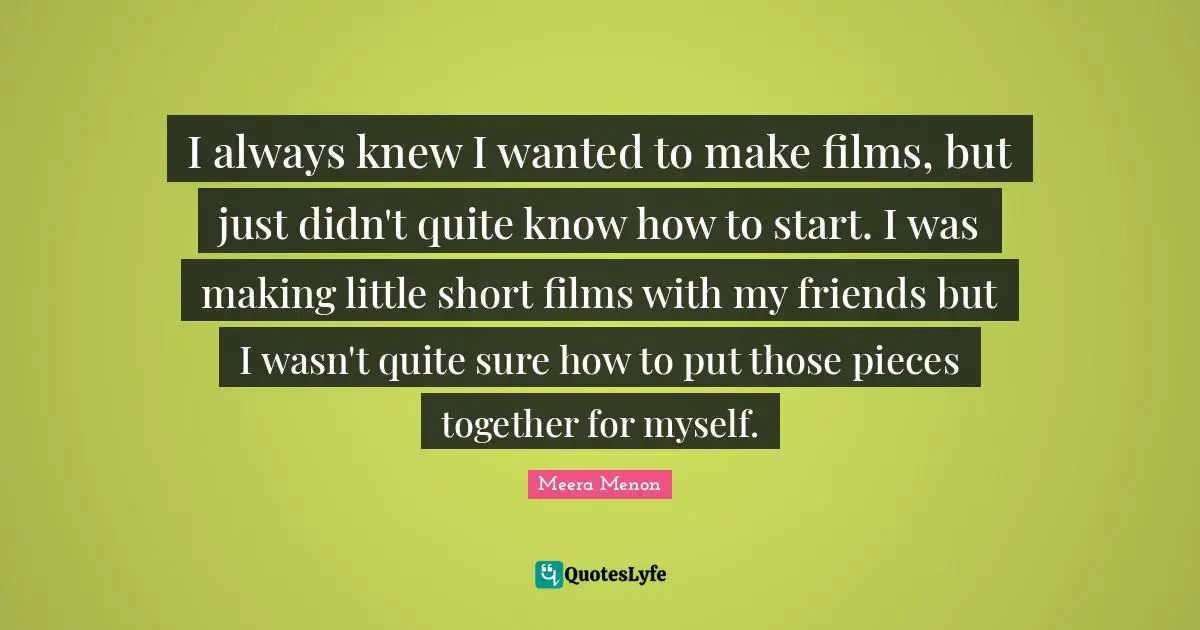 Meera Quotes: "I always knew I wanted to make films, but just didn't quite know how to start. I was making little short films with my friends but I wasn't quite sure how to put those pieces together for myself."