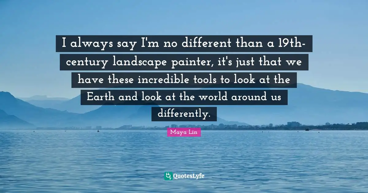 I always say I'm no different than a 19th-century landscape painter, it's just that we have these incredible tools to look at the Earth and look at the world around us differently.